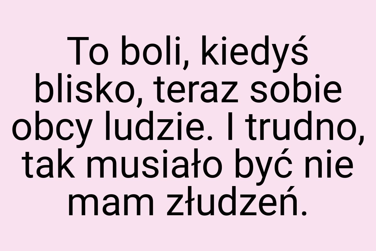 To boli, kiedyś blisko, teraz sobie obcy ludzie. I trudno