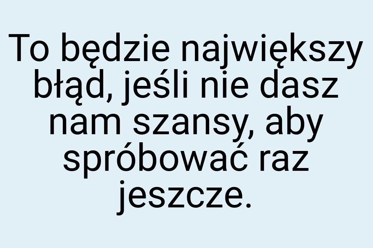 To będzie największy błąd, jeśli nie dasz nam szansy, aby