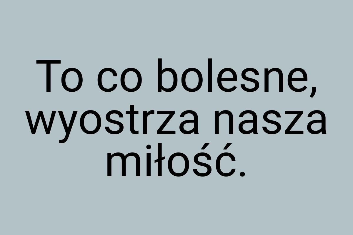 To co bolesne, wyostrza nasza miłość