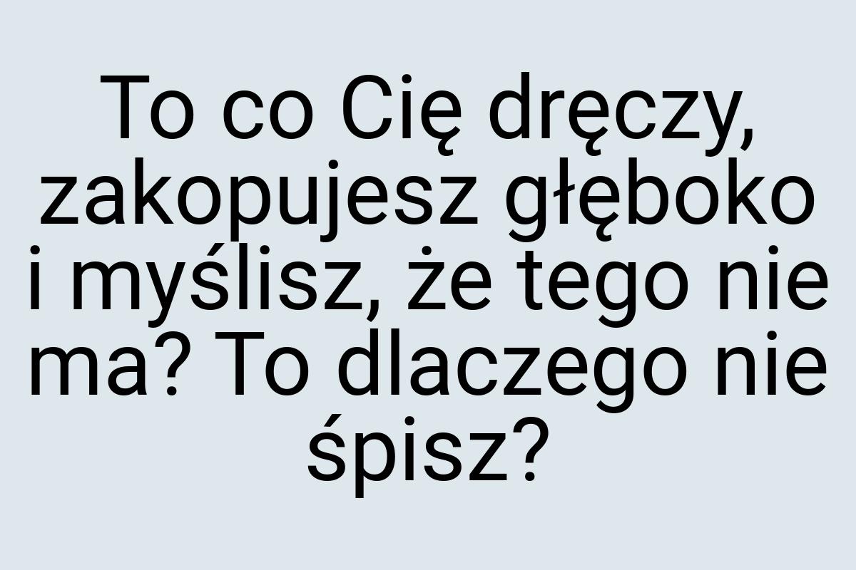 To co Cię dręczy, zakopujesz głęboko i myślisz, że tego nie