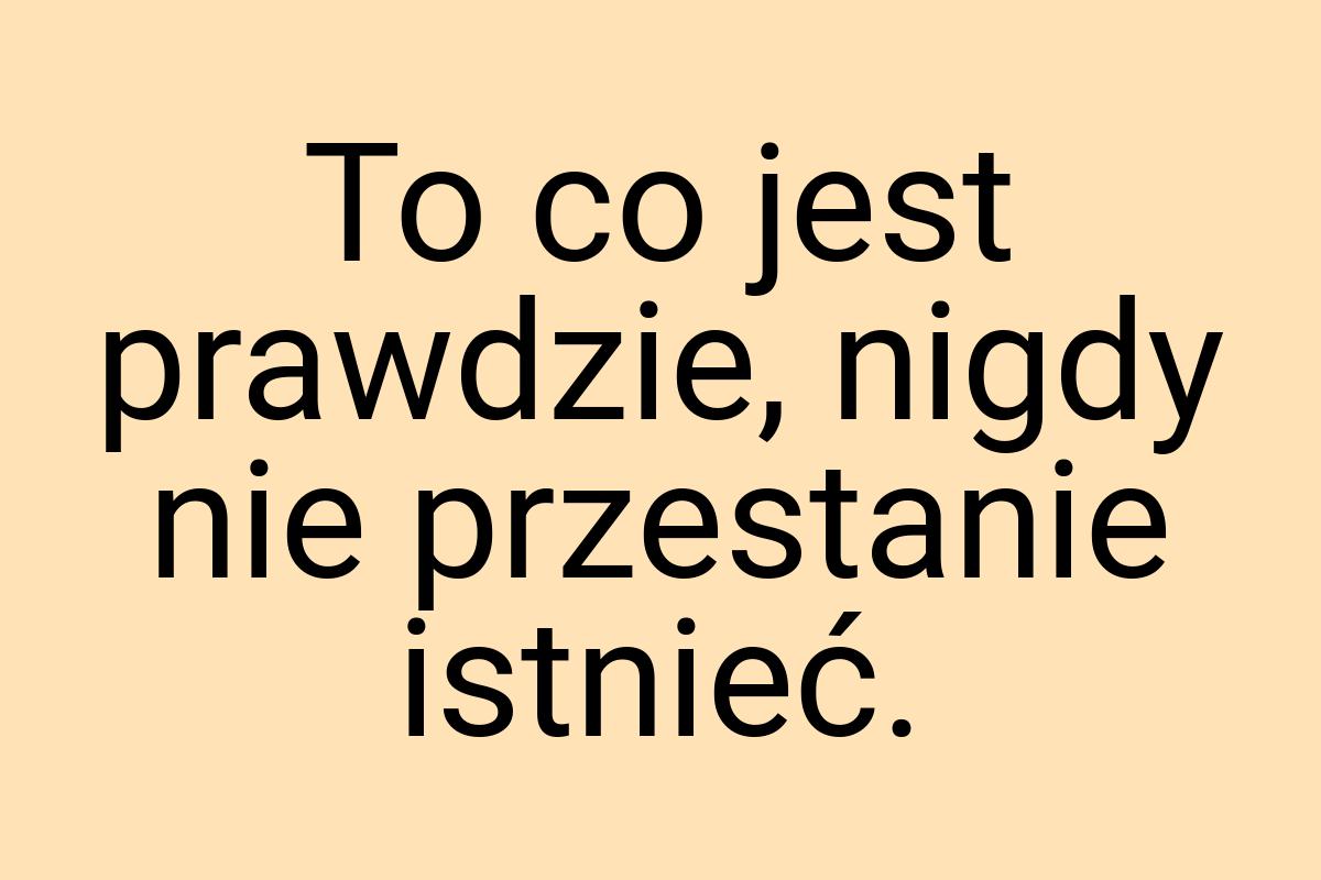 To co jest prawdzie, nigdy nie przestanie istnieć