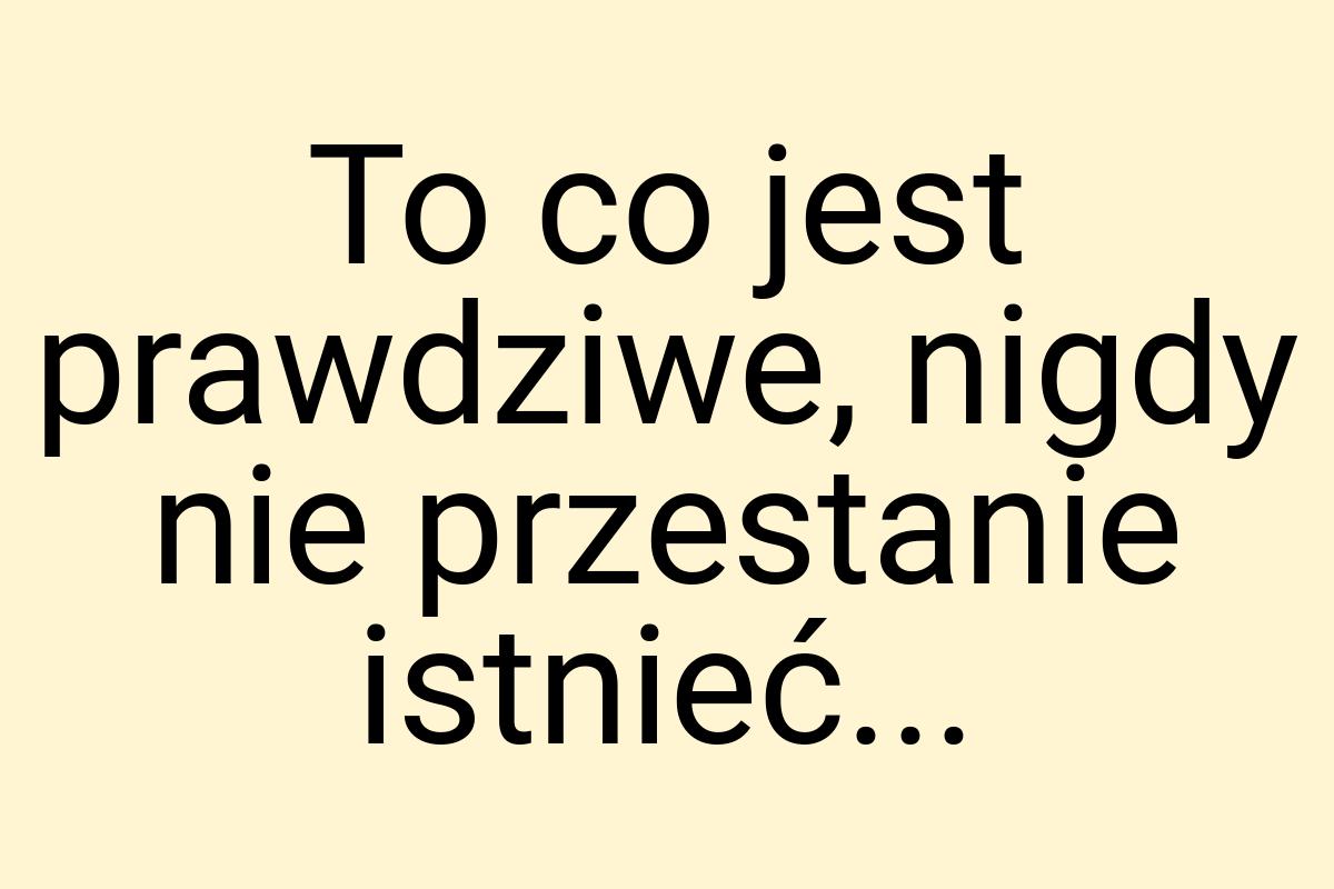 To co jest prawdziwe, nigdy nie przestanie istnieć