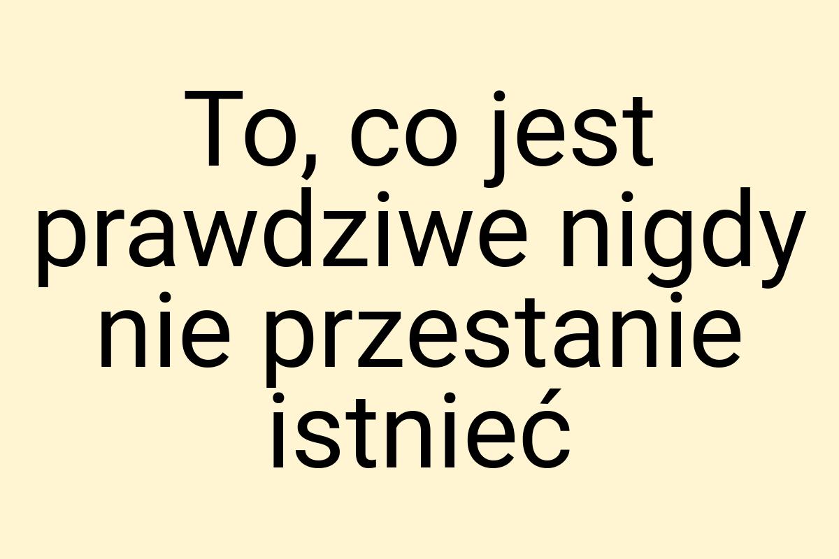 To, co jest prawdziwe nigdy nie przestanie istnieć