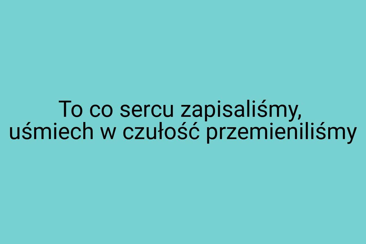 To co sercu zapisaliśmy, uśmiech w czułość przemieniliśmy