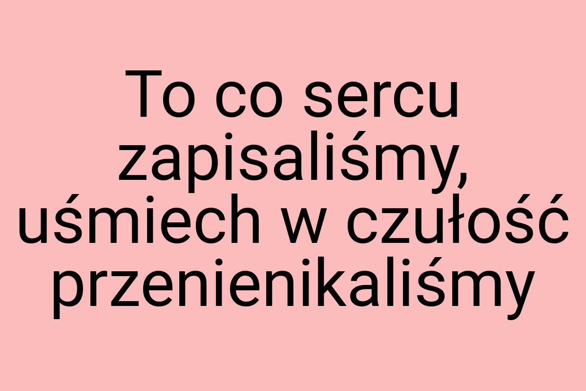 To co sercu zapisaliśmy, uśmiech w czułość przenienikaliśmy