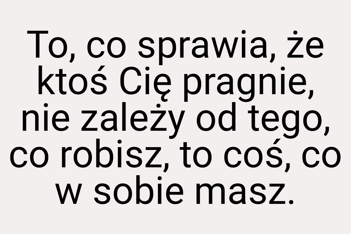 To, co sprawia, że ktoś Cię pragnie, nie zależy od tego, co