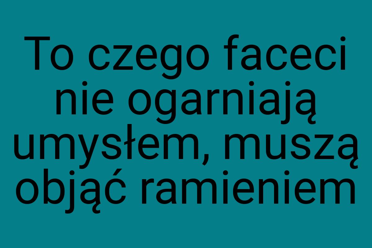 To czego faceci nie ogarniają umysłem, muszą objąć ramieniem