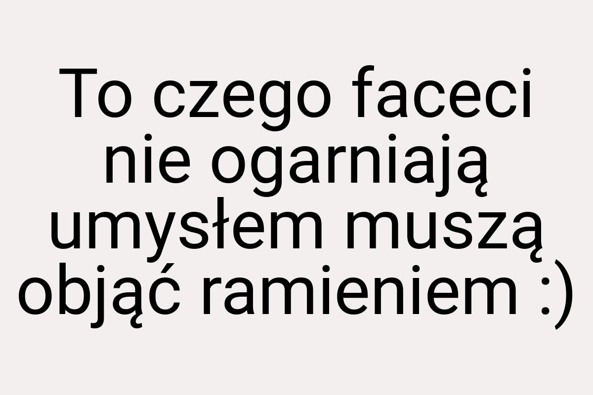 To czego faceci nie ogarniają umysłem muszą objąć ramieniem