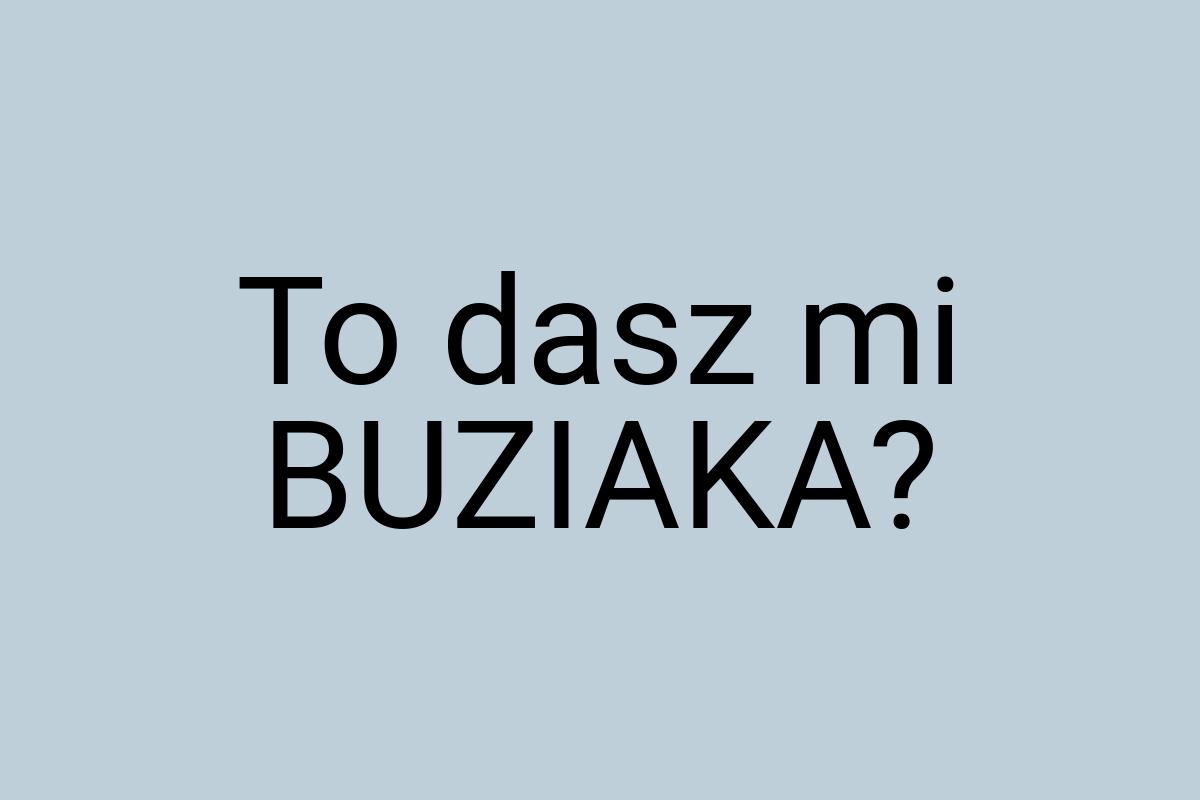 To dasz mi BUZIAKA