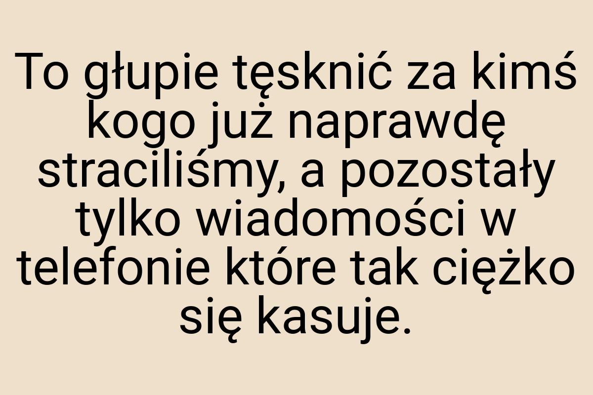 To głupie tęsknić za kimś kogo już naprawdę straciliśmy, a