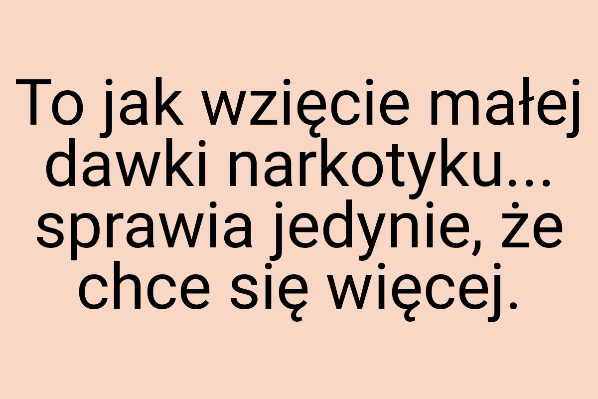 To jak wzięcie małej dawki narkotyku... sprawia jedynie, że