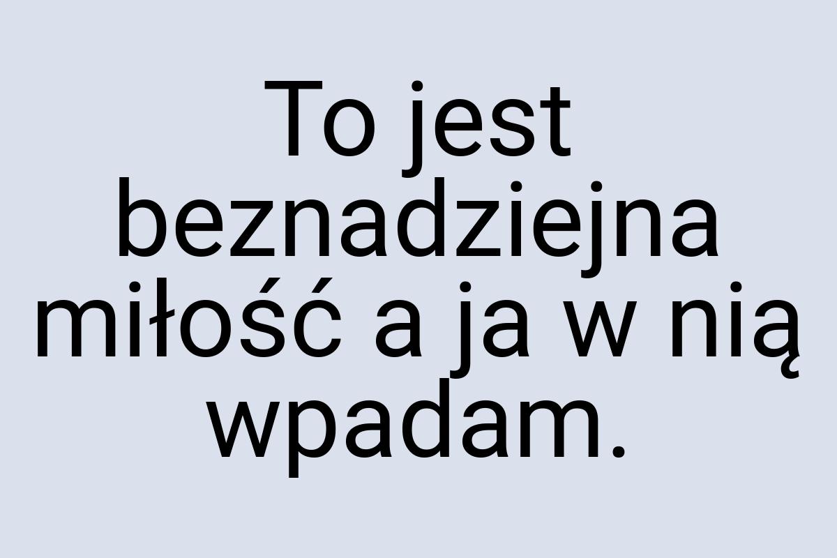 To jest beznadziejna miłość a ja w nią wpadam