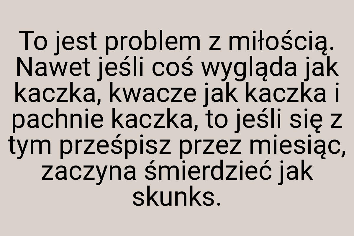 To jest problem z miłością. Nawet jeśli coś wygląda jak