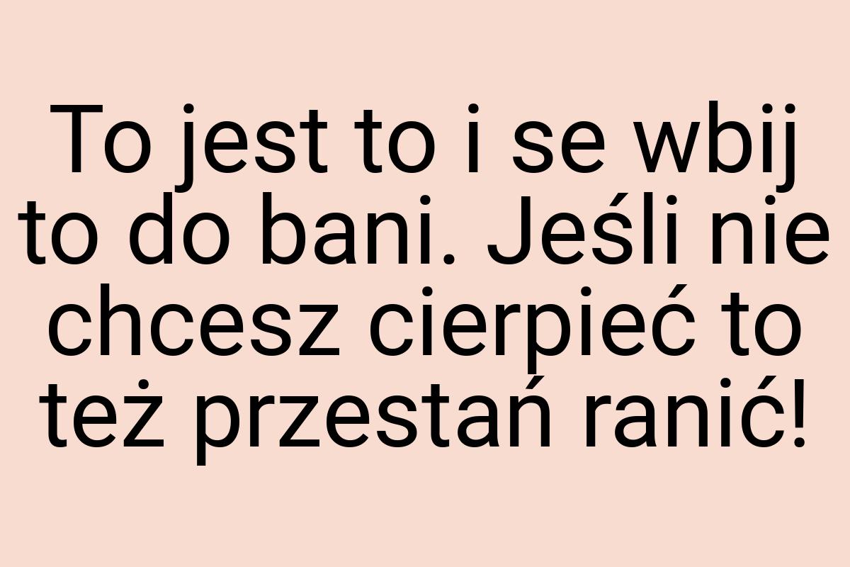 To jest to i se wbij to do bani. Jeśli nie chcesz cierpieć