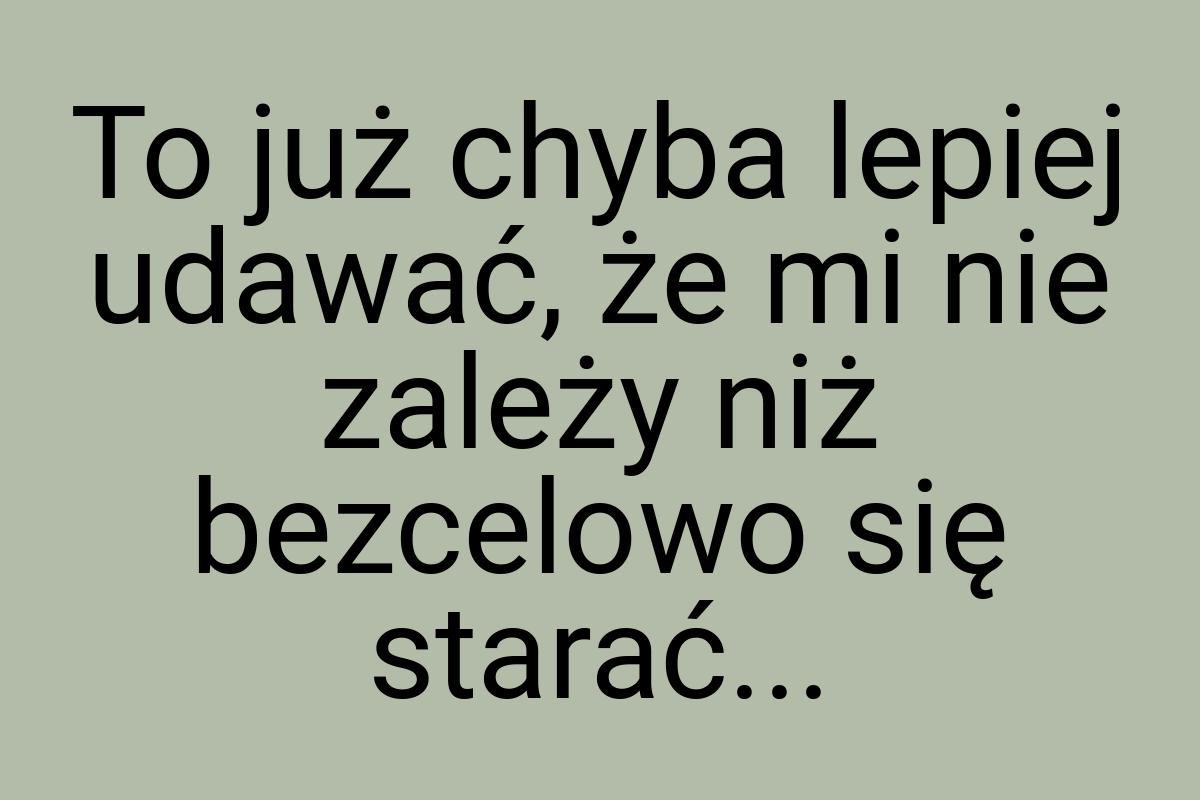 To już chyba lepiej udawać, że mi nie zależy niż bezcelowo