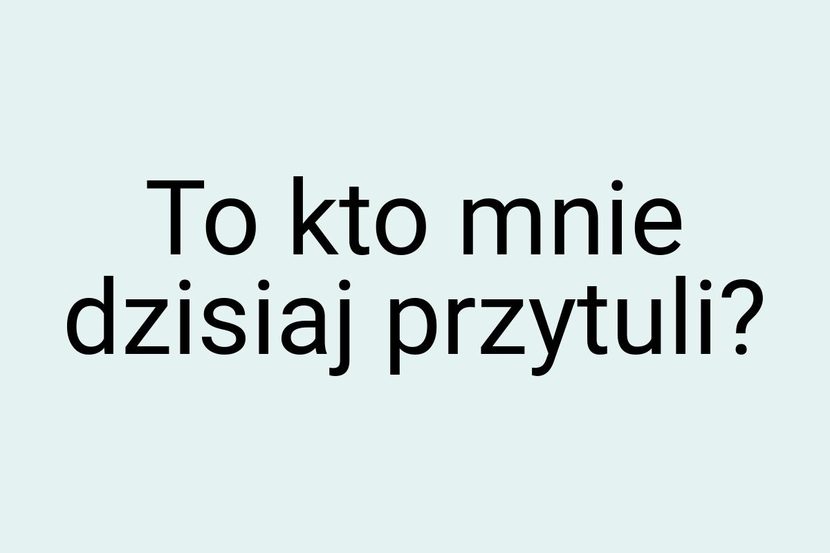 To kto mnie dzisiaj przytuli