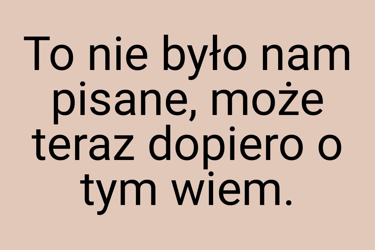 To nie było nam pisane, może teraz dopiero o tym wiem