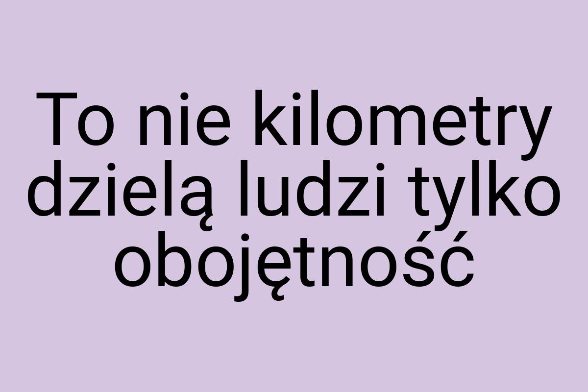 To nie kilometry dzielą ludzi tylko obojętność