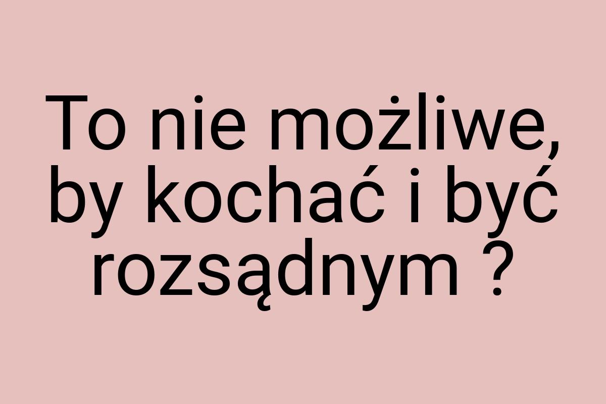 To nie możliwe, by kochać i być rozsądnym