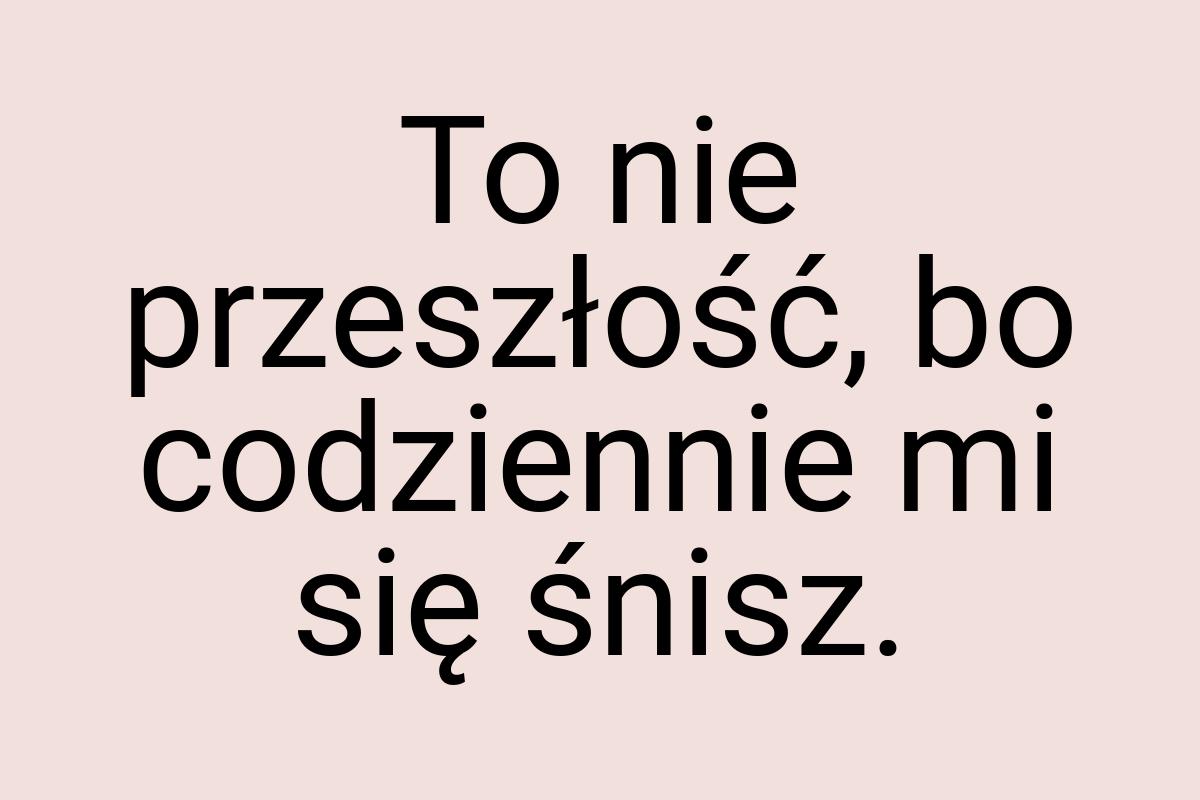 To nie przeszłość, bo codziennie mi się śnisz