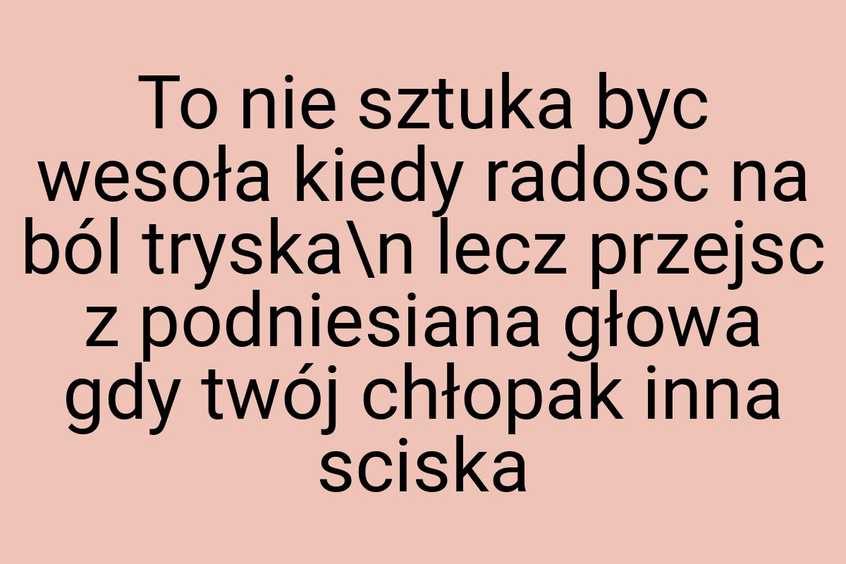 To nie sztuka byc wesoła kiedy radosc na ból tryska\n lecz