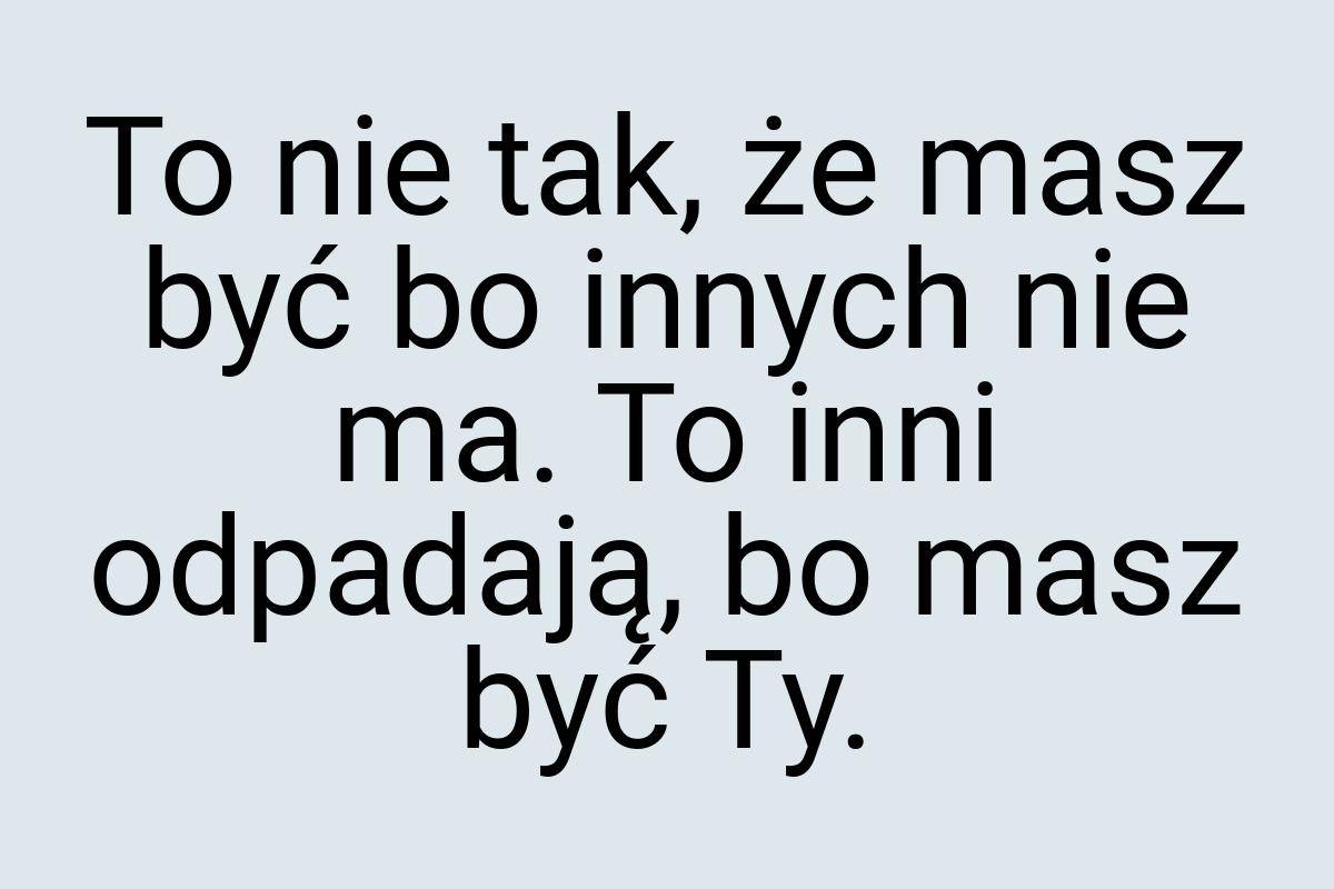 To nie tak, że masz być bo innych nie ma. To inni odpadają