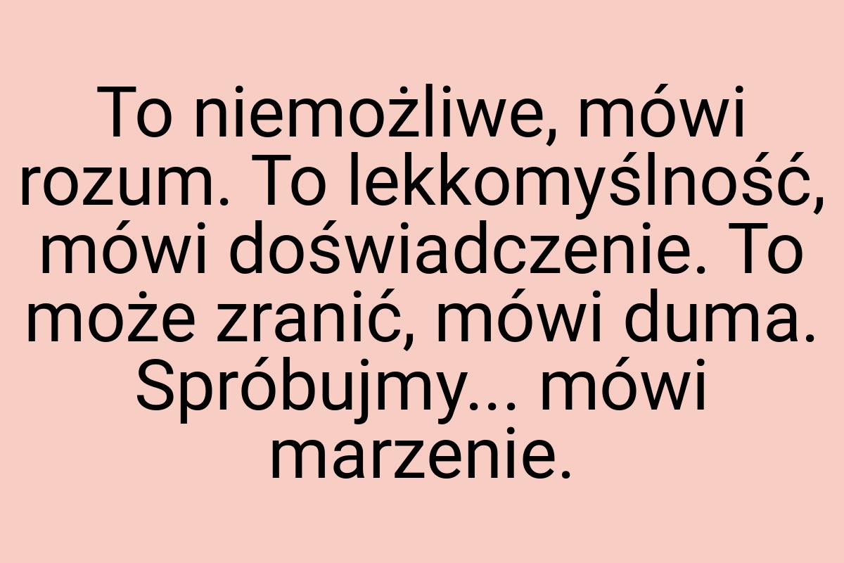 To niemożliwe, mówi rozum. To lekkomyślność, mówi