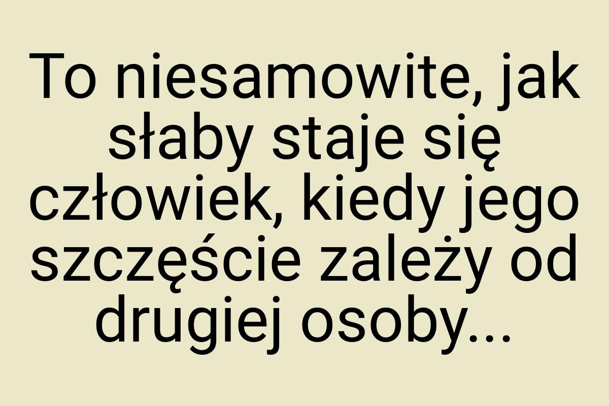 To niesamowite, jak słaby staje się człowiek, kiedy jego