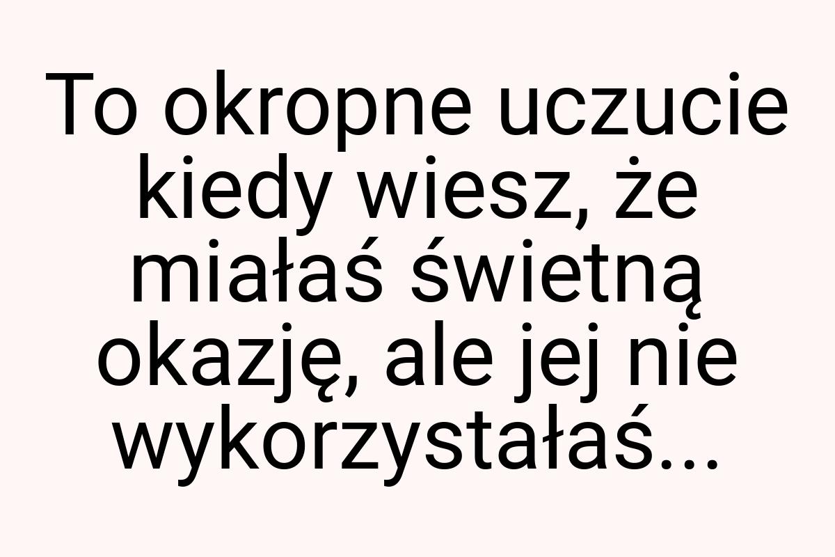 To okropne uczucie kiedy wiesz, że miałaś świetną okazję