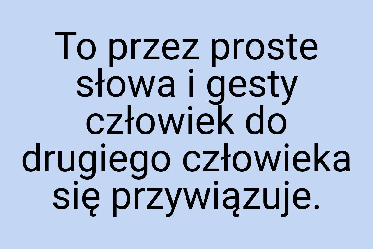 To przez proste słowa i gesty człowiek do drugiego