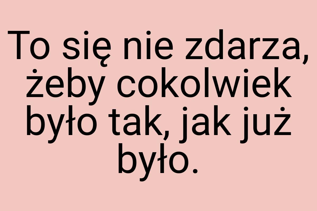 To się nie zdarza, żeby cokolwiek było tak, jak już było