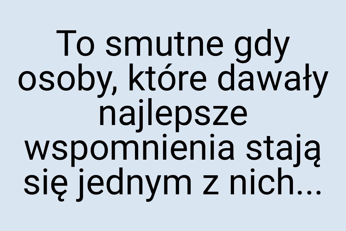 To smutne gdy osoby, które dawały najlepsze wspomnienia