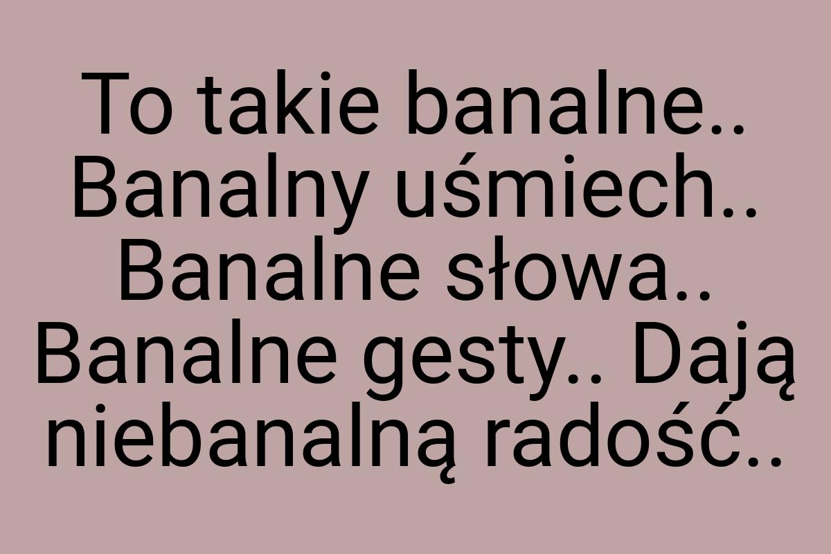 To takie banalne.. Banalny uśmiech.. Banalne słowa