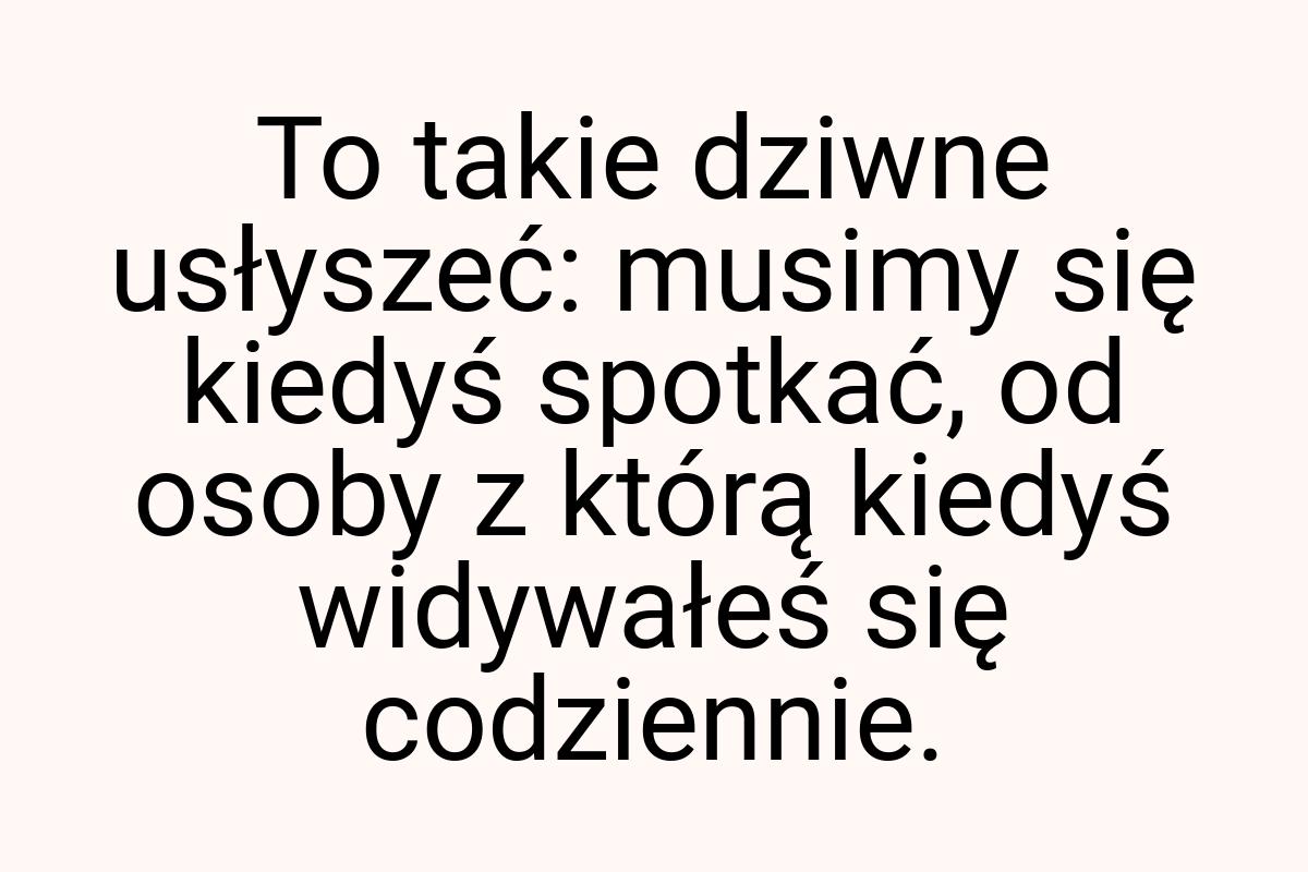 To takie dziwne usłyszeć: musimy się kiedyś spotkać, od