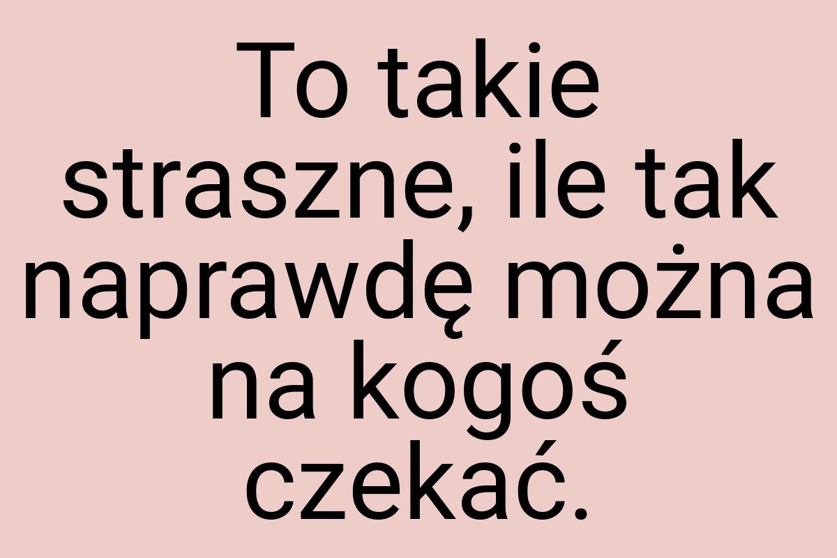 To takie straszne, ile tak naprawdę można na kogoś czekać