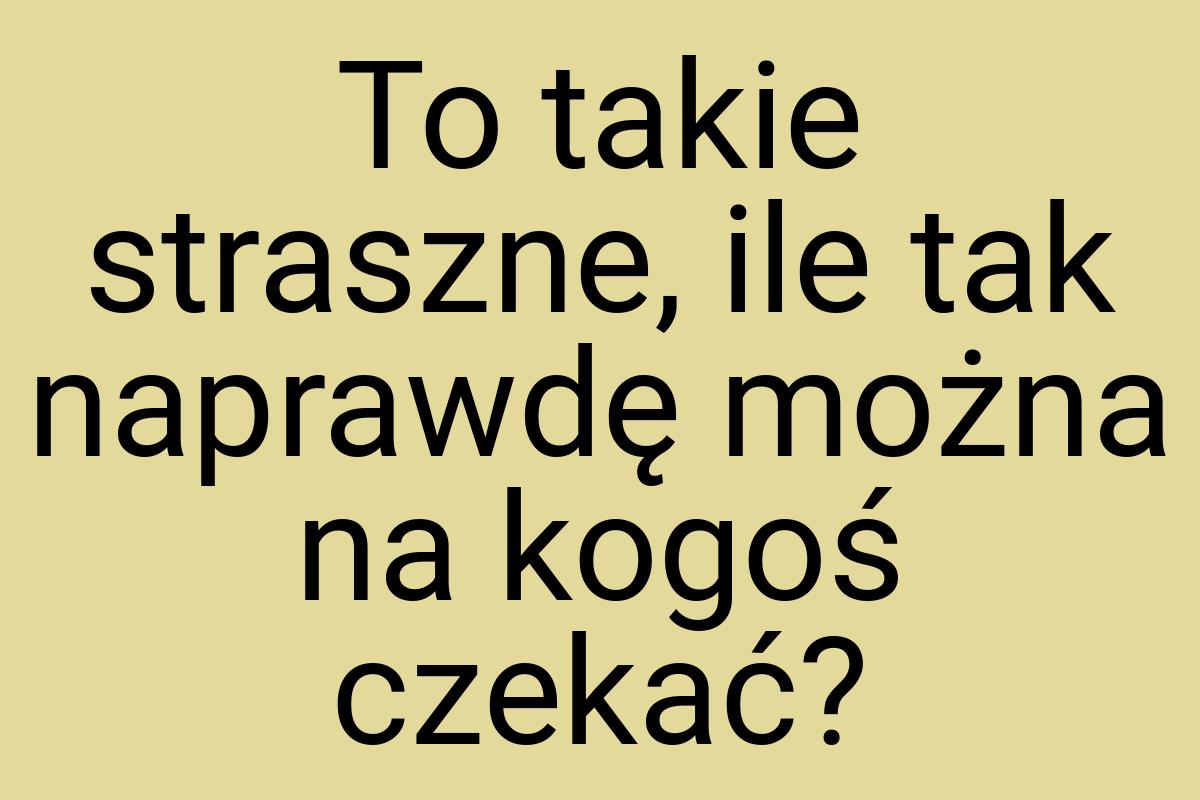 To takie straszne, ile tak naprawdę można na kogoś czekać