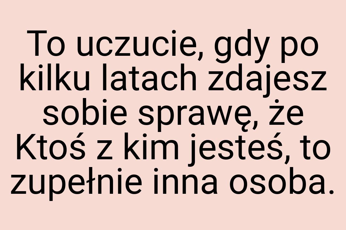 To uczucie, gdy po kilku latach zdajesz sobie sprawę, że