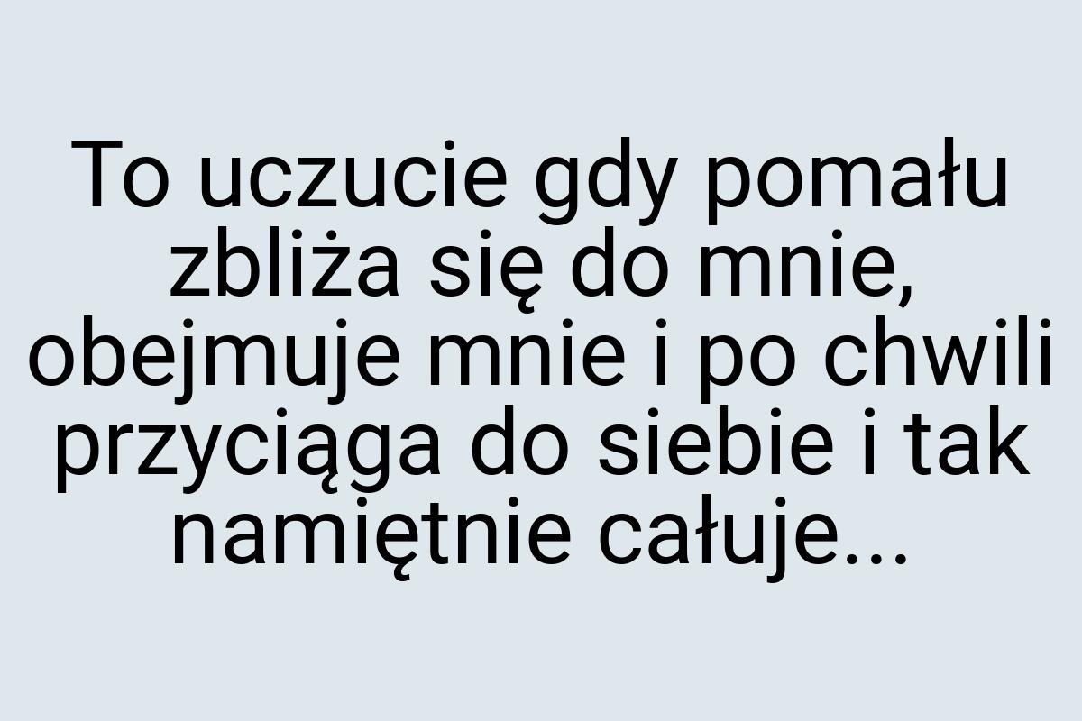 To uczucie gdy pomału zbliża się do mnie, obejmuje mnie i