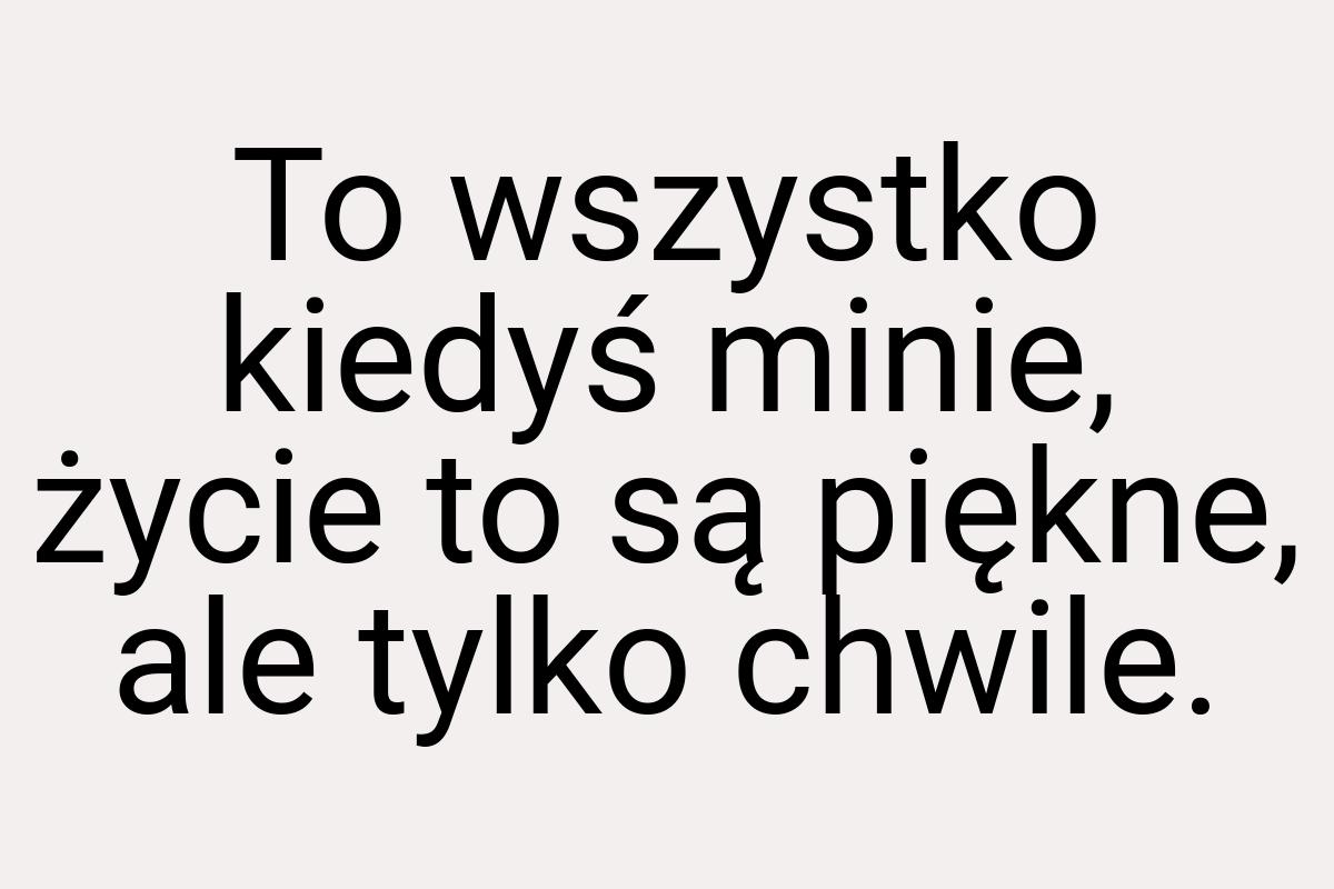 To wszystko kiedyś minie, życie to są piękne, ale tylko