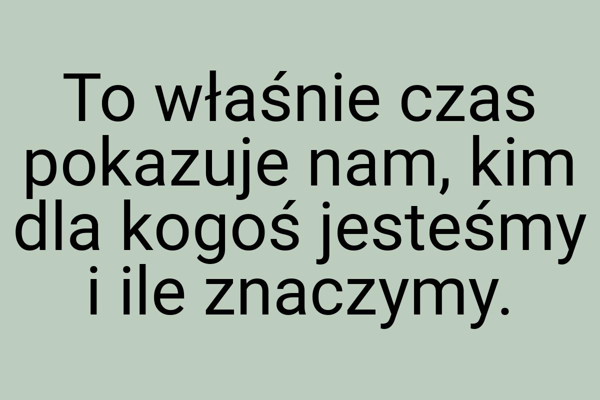 To właśnie czas pokazuje nam, kim dla kogoś jesteśmy i ile