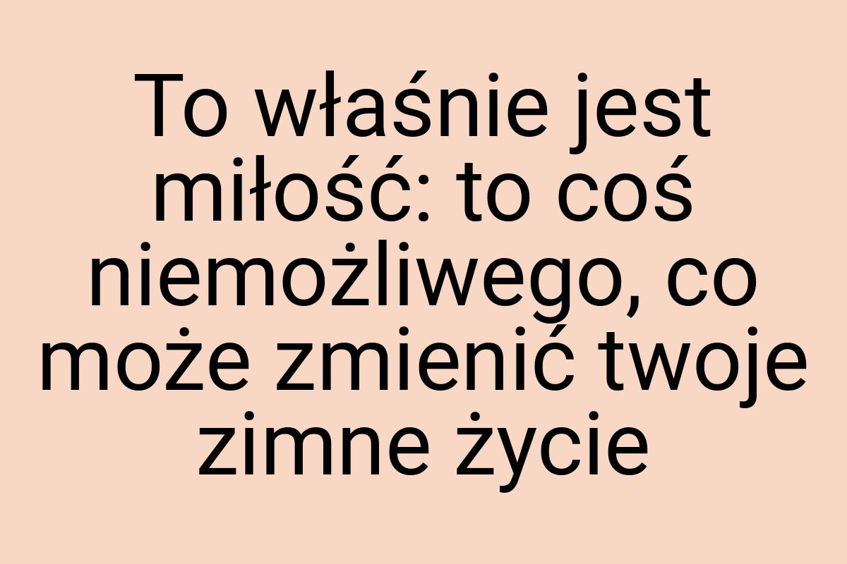 To właśnie jest miłość: to coś niemożliwego, co może