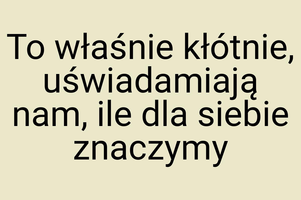 To właśnie kłótnie, uświadamiają nam, ile dla siebie