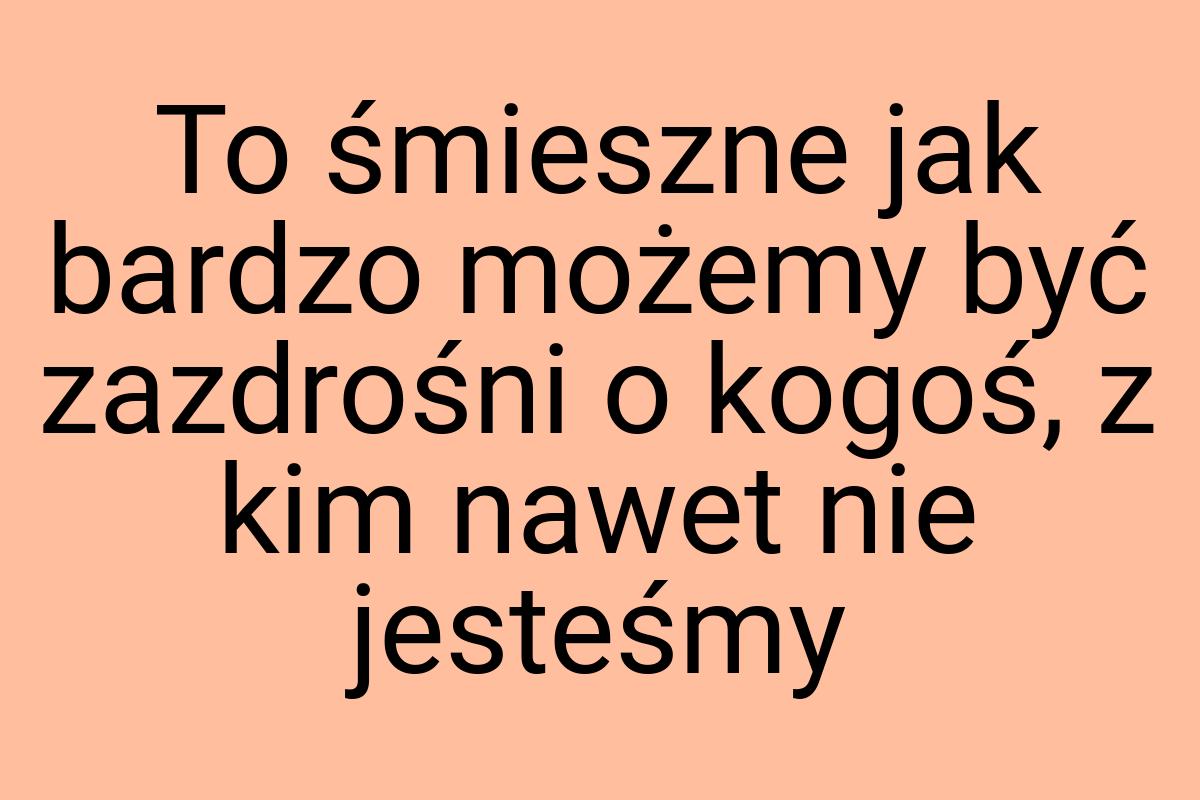 To śmieszne jak bardzo możemy być zazdrośni o kogoś, z kim