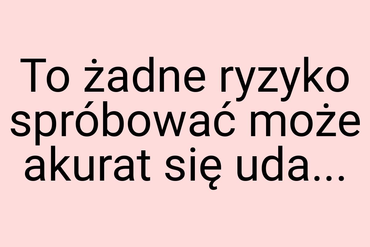 To żadne ryzyko spróbować może akurat się uda