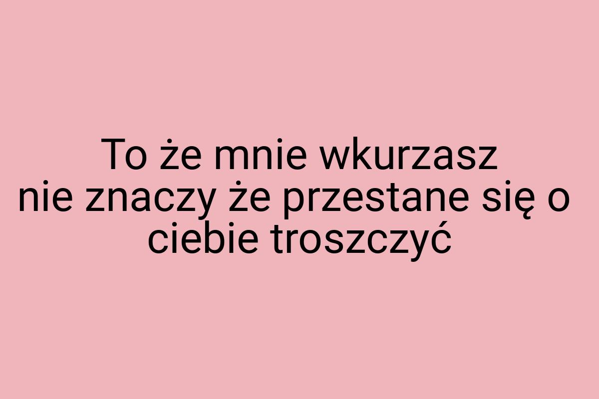 To że mnie wkurzasz nie znaczy że przestane się o ciebie