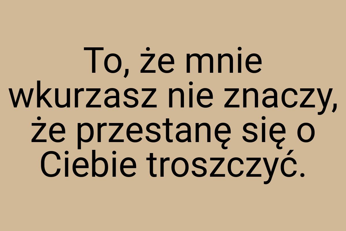 To, że mnie wkurzasz nie znaczy, że przestanę się o Ciebie