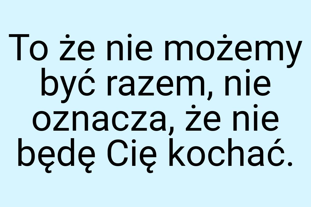 To że nie możemy być razem, nie oznacza, że nie będę Cię