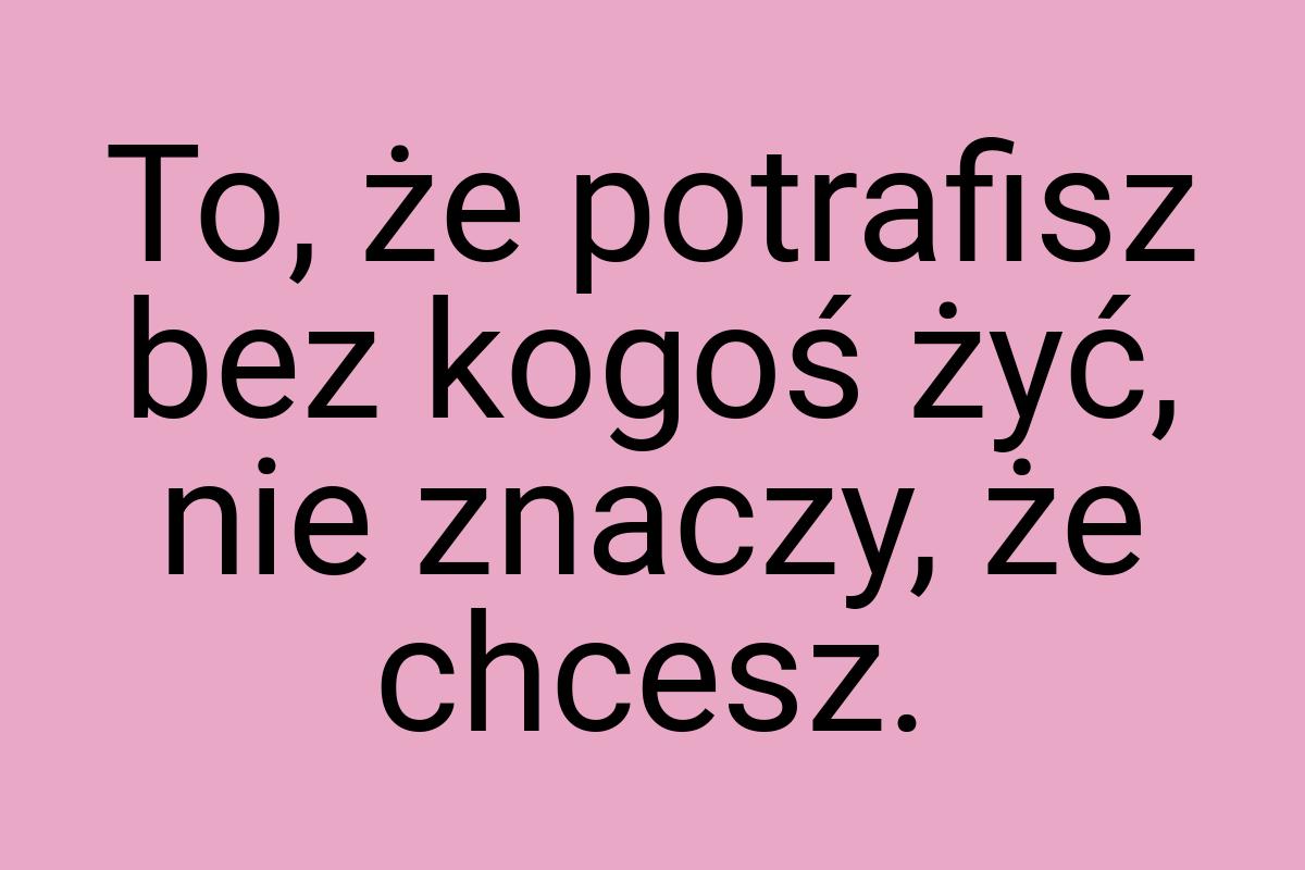 To, że potrafisz bez kogoś żyć, nie znaczy, że chcesz