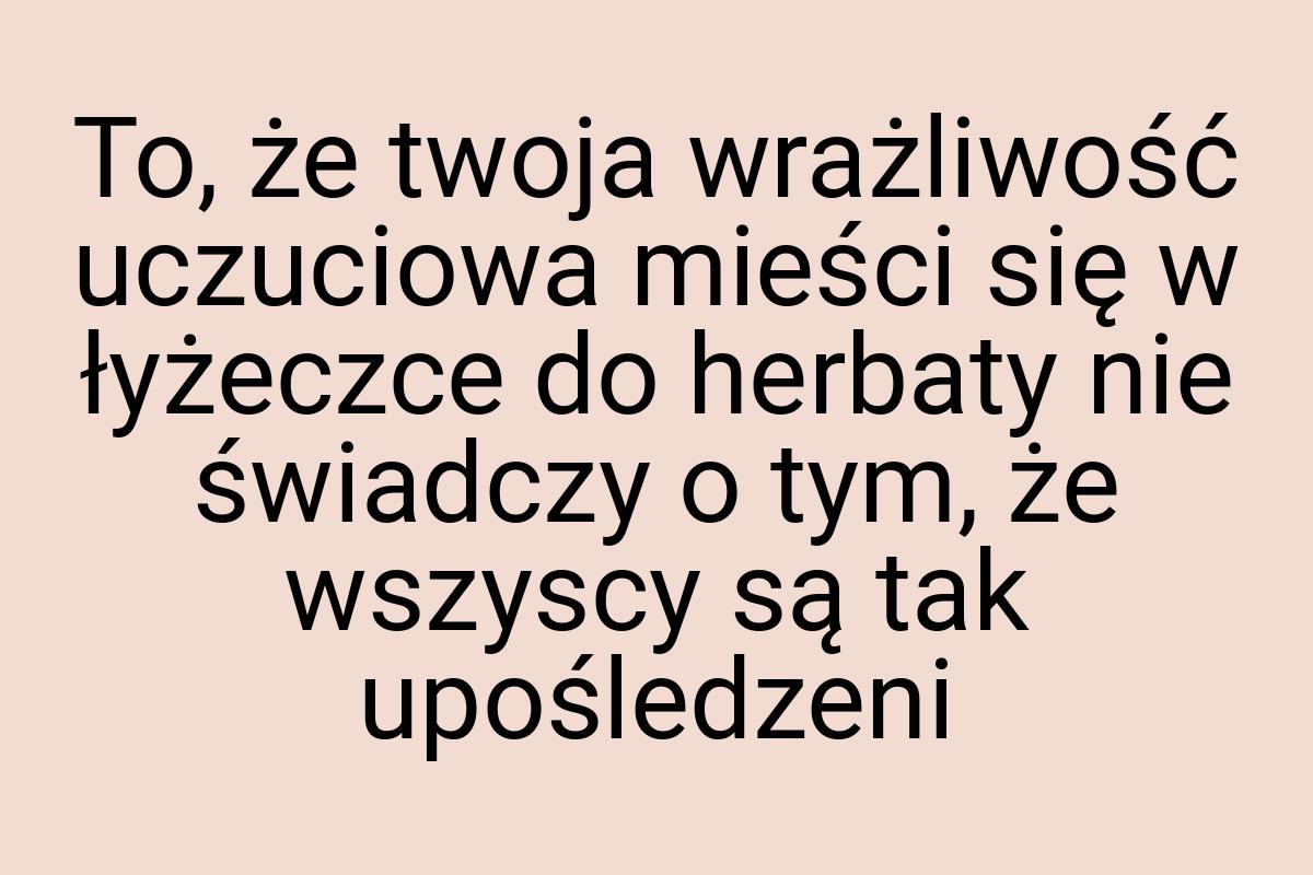 To, że twoja wrażliwość uczuciowa mieści się w łyżeczce do