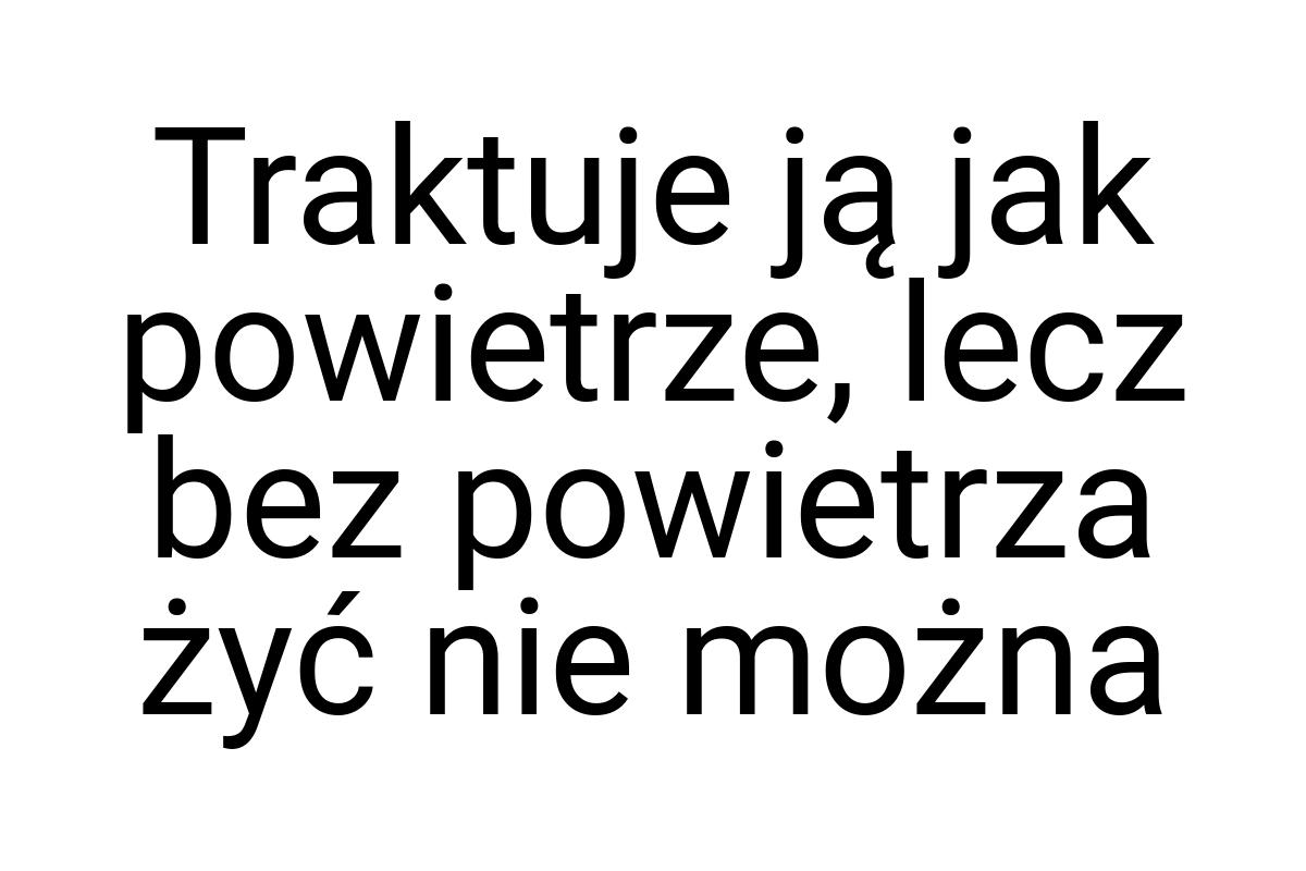 Traktuje ją jak powietrze, lecz bez powietrza żyć nie można